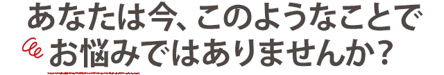 あなたは今、このようなことでお悩みではありませんか？