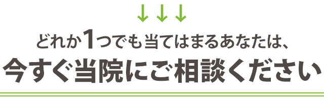 どれか１つでも当てはまる方は、今すぐ当院にご相談ください