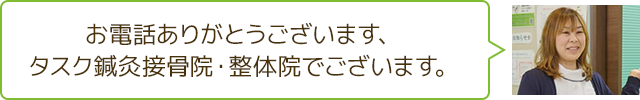 お電話ありがとうございます。タスク鍼灸接骨院・整体院でございます。